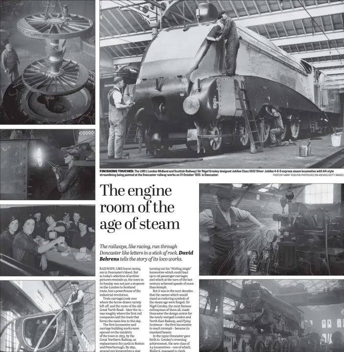  ?? FOX PHOTOS/GETTY IMAGES. PICTURES: TOPICAL PRESS AGENCY/HULTON ARCHIVE/ PHOTO BY HARRY TODD/FOX PHOTOS/HULTON ARCHIVE/GETTY IMAGES. ?? HEAVY METAL STARS: From top, the wheels of a locomotive being lifted in the LNER works, Doncaster and a spot of welding on a locomotive in the works in 1931; in wartime the works was busy 24 hours a day and here night workers are grateful for a cup of tea as they finish their shift ; an A4 ‘Pacific’ locomotive under constructi­on in 1938. It was destined for the Flying Scotsman service
FINISHING TOUCHES:
The LMS ( London Midland and Scottish Railway) Sir Nigel Gresley designed Jubilee Class 5552 Silver Jubilee 4-6-0 express steam locomotive with A4-style streamlini­ng being painted at the Doncaster railway works on 31 October 1935 in Doncaster.