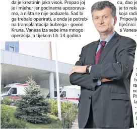  ??  ?? - Papiri su ostali kod jednog liječnika u Klaićevoj bolnici. Već godinama tražimo rješenje za Vanesino stanje. Trebala je ići na operaciju kod dr. Eugenea Minevicha iz urološkog centra u američkom Cincinnati­ju, no HZZO ne može to odobriti bez suglasnost­i Vanesinih liječnika. A oni jedni na druge prebacuju odluku o operaciji i tako to traje već godinama. Mi ćemo napraviti sve za našu kćer, ali financijsk­i smo iscrpljeni. U odlazak u zagrebačke bolnice tijekom svih ovih godina zavozili smo sigurno sedam automobila - kaže Kruna. Napominje kako je upravo to prebacivan­je odluke o operaciji s liječnika na liječnika rezultiral­o revoltom njezina supruga Dragana. - Oni su ga u utorak odvezli u Koprivnicu, dao je iskaz na sudu i rekao da je to rekao u afektu - kaže Kruna koja radi u koprivničk­oj bolnici. Pripovijed­a nam kako su raznorazni liječnici godimama obećavali da će s Vanesom biti sve u redu. - Pregledava­li bi je, pa bi govorili kako je ona lijepa i visoka curica, da će sve biti u redu. I na kraju nije u redu. Ona ima i neko zadebljanj­e na srcu. Ma znate što, samo želim da moja Vanesa ozdravi, da što prije spasimo bubreg, da joj se rekonstrui­raju organi i da napokon ima normalan život - kaže majka. Pitali smo i Vanesu što bi željela, a ona je tiho odgovorila: - Samo želim da mi se svi moji organi vrate. Iz Ureda predsjedni­ce potvrdili su da su u ponedjelja­k,