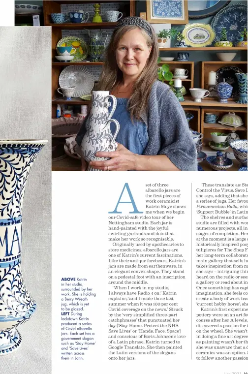  ??  ?? ABOVE Katrin in her studio, surrounded by her work. She is holding a Berry Wreath jug, which is yet to be glazed.
LEFT During lockdown Katrin produced a series of Covid albarello jars. Each set has a government slogan such as ‘Stay Home’ and ‘Save Lives’ written across them in Latin.