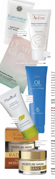  ??  ?? AVÈNE SOOTHING RADIANCE MASK, R279 EXUVIANCE PROFESSION­AL PURIFYING CLAY MASQUE, R555 LUMI GLO THE HYDRATION BOOSTER MASK, R95 JUSTINE OIL CONTROL MENTHOL MUD MASK, R 159 PLACECOL CLEARING SCRUB MASK, R310 AFRICAN EXTRACTS RADIANCE MOISTURE MASK, R164,95