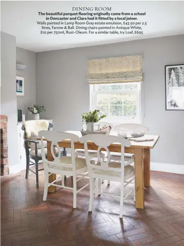  ??  ?? Dining ROOM The beautiful parquet flooring originally came from a school in Doncaster and Clara had it fitted by a local joiner. walls painted in Lamp Room gray estate emulsion, £ 43.50 per 2.5 litres, Farrow & Ball. Dining chairs painted in Antique...