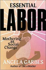  ?? ?? “Essential Labor: Mothering as Social Change” by Angela Garbes (Harper Wave, 222 pages, $25.99)