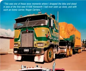  ??  ?? “This was one of those wow moments where I dropped the bike and stood in awe of the first new K100E Kenworth I had ever seen up close, and with such an Iconic carrier, Regan Carriers.”