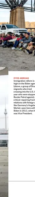  ??  ?? EYES ABROAD Immigratio­n reform is high on the Biden agenda (above, a group of Brazilian migrants who tried crossing into the U.S. last year who were stopped by Border Patrol agents). Also critical: repairing fractured relations with foreign allies like Germany’s Angela Merkel, seen here with Biden in 2013, when he was Vice President.