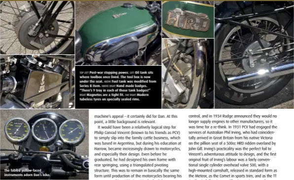  ??  ?? The fabled yellow-faced instrument­s adorn Dan’s bike. TOP LEFT Post-war stopping power. LEFT Oil tank sits where toolbox once lived. The tool box is now under the seat. ABOVE Fuel tank was modified from Series B item. ABOVE RIGHT Hand made badges. “There’s 9 troy in each of those tank badges!” RIGHT Magnetos are a tight fit. FAR RIGHT Modern tubeless tyres on specially sealed rims.