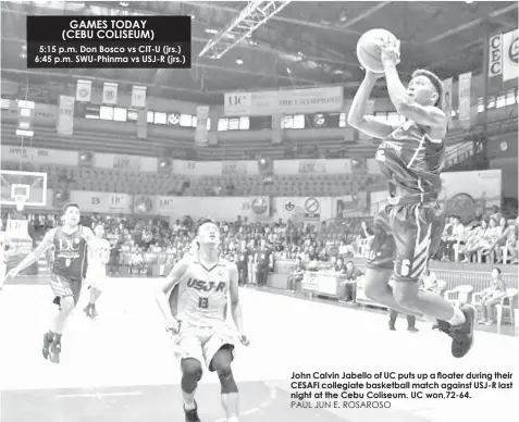  ?? PAUL JUN E. ROSAROSO ?? 5:15 p.m. Don Bosco vs CIT-U (jrs.) 6:45 p.m. SWU-Phinma vs USJ-R (jrs.) John Calvin Jabello of UC puts up a floater during their CESAFI collegiate basketball match against USJ-R last night at the Cebu Coliseum. UC won,72-64. GAMES TODAY (CEBU COLISEUM)