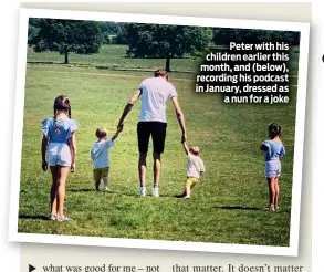  ??  ?? Peter with his children earlier this month, and (below), recording his podcast in January, dressed as a nun for a joke