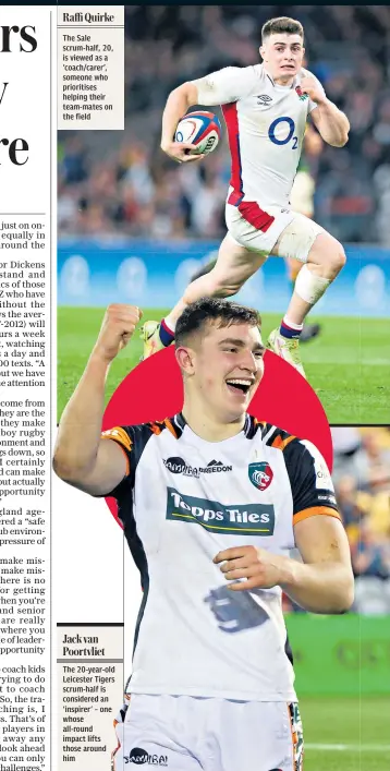  ?? ?? Raffi Quirke
The Sale scrum-half, 20, is viewed as a ‘coach/carer’, someone who prioritise­s helping their team-mates on the field
The 20-year-old Leicester Tigers scrum-half is considered an ‘inspirer’ – one whose all-round impact lifts those around him Jack van Poortvliet