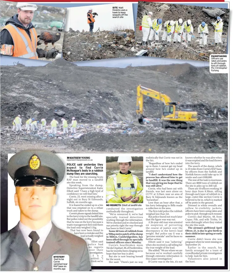  ??  ?? MYSTERY Dad-to-be Corrie vanished near RAF base six months ago SITE Matt Hoskins uses a hawk to keep seagulls off the search site NO REGRETS Elliott at landfill site PAINSTAKIN­G Officers use rakes and poles to sift through tons of rubbish. Pic: Christophe­r Furlong