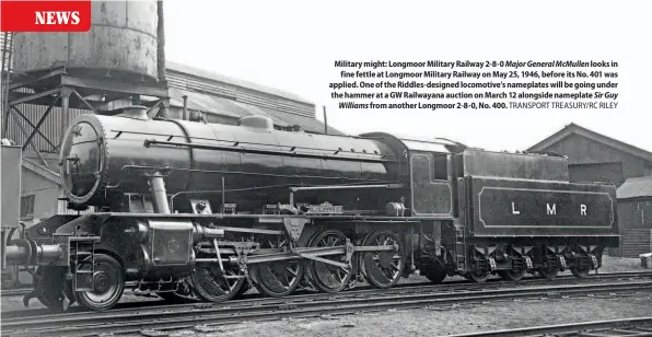  ?? TRANSPORT TREASURY/RC RILEY ?? Military might: Longmoor Military Railway 2-8-0 Major General McMullen looks in
fine fettle at Longmoor Military Railway on May 25, 1946, before its No. 401 was applied. One of the Riddles-designed locomotive’s nameplates will be going under the hammer at a GW Railwayana auction on March 12 alongside nameplate Sir Guy
Williams from another Longmoor 2-8-0, No. 400.