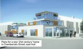  ?? ?? Plans for a new ‘21st century’ home in Chamberlai­n Street, east Hull