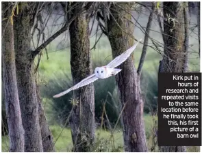  ??  ?? Kirk put in hours of research and repeated visits to the same location before he finally took this, his first picture of a barn owl