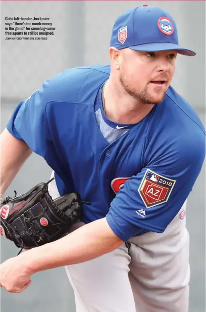  ??  ?? Cubs left- hander Jon Lester says ‘‘ there’s too much money in the game’’ for some big- name free agents to still be unsigned. JOHN ANTONOFF/ FOR THE SUN- TIMES