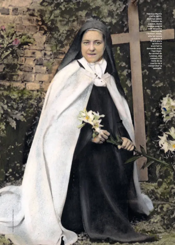  ??  ?? Thérèse Martin (1873-1897), devenue sainte Thérèse de Lisieux. Aussi connue sous le nom de sainte Thérèse de l’Enfant-Jésus, elle fut nonne carmélite à 15 ans alors qu’elle en avait fait la demande avant l’âge légal. Au carmel de Lisieux, elle consacra le reste de sa courte vie à rechercher la sainteté.