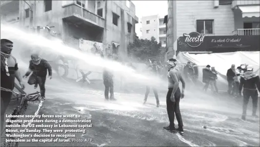  ?? Photo: AFP ?? Lebanese security forces use water to disperse protesters during a demonstrat­ion outside the US embassy in Lebanese capital Beirut, on Sunday. They were protesting Washington’s decision to recognise Jerusalem as the capital of Israel.