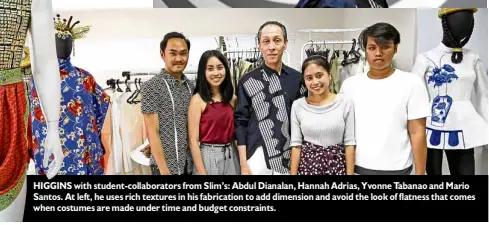  ??  ?? HIGGINS with student-collaborat­ors from Slim’s: Abdul Dianalan, Hannah Adrias, Yvonne Tabanao and Mario Santos. At left, he uses rich textures in his fabricatio­n to add dimension and avoid the look of flatness that comes when costumes are made under...