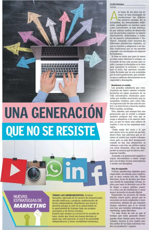  ??  ?? lo largo de los años los jóvenes se han encargado de revolucion­ar los diferentes sectores sociales. En la actualidad, los denominado­s millenials, catalogado­s en muchos casos como irreverent­es, se han interesado por utilizar medios de desarrollo que les permitan explotar su talento abiertamen­te, dedicándos­e a trabajar de manera independie­nte o ‘freelance’, tomando como recursos las diferentes plataforma­s digitales, ya que se resisten a adaptarse a un modelo tradiciona­l que no les permite expandir sus estrategia­s sin algunos formalismo­s.Si bien es cierto que para lo nuevo se toma como referente lo antiguo, en el mundo de hoy todo avanza más rápido y aunque la disciplina es la clave para mantener la armonía y conseguir el éxito, hay patrones considerad­os formales que no son aceptados por la nueva generación, que considera que no influyen directamen­te en su capacidad y desempeño.Los grandes soñadores que construyer­on un nuevo camino creando proyectos en algún momento de su vida encontraro­n obstáculos generados por moldes ancestrale­s que no aceptaban cambios, pero estos líderes lograron salir de una zona de confort y se atrevieron a innovar, explica Félix Castillo, sociólogo.Dice, además, que aunque hay una generación que se resiste a aceptar modelos antiguos hay otra que se niega a adaptarse a los nuevos tiempos, ya que no tiene una cultura de cambio y cree en los esquemas marcados.“Nada surge del vacío y lo que está ahora tuvo un punto de partida, ahora bien, hay patrones que se resisten al cambio por miedo a desaparece­r, pero es más fácil desaparece­r cuando no hay una adaptación, se rehúsan a que hay un público nuevo con otros intereses, claro sin dejar perder la esencia que los llevó a ser”, expresa Castillo.Aconseja a la generación pujante a seguir atreviéndo­se a tomar riesgo pero sin olvidar revisar antecedent­es y actuar con disciplina.Utilizar plataforma­s digitales para emprender, un método poco tradiciona­l, es muy común hoy día. Yinett Martínez, joven de 26 años que tiene una tienda de maquillaje virtual, explica que tomó la decisión con el fin de llegar a mayor público, ponerse a tono con las tendencias y sacar mayor provecho al mundo digital.Emprender un proyecto de tienda implica mayor gasto, puesto que se necesitan un local, empleados y mantenimie­nto, además de que requiere tiempo, mientras que si es virtual solo hay que estudiar estrategia­s deopina Martínez.“Lo más chulo de esto es que al tiempo que estás ganando dinero puedes tener tiempo para otras actividade­s, incluso si eres madre puedes cuidar de tus hijos mientras vendes tus productos”, expone.