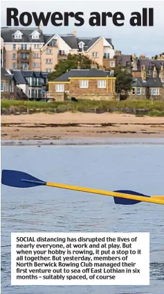  ??  ?? SOCIAL distancing has disrupted the lives of nearly everyone, at work and at play. But when your hobby is rowing, it put a stop to it all together. But yesterday, members of North Berwick Rowing Club managed their first venture out to sea off East Lothian in six months – suitably spaced, of course