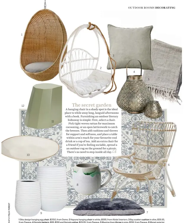  ??  ?? 1 Sika design hanging egg chair, $3150, from Domo. 2 Hapuna hanging chair in white, $599, from Abide Interiors. 3 Bay scatter cushion in olive, $39.95, from Papaya. 4 Gemela lantern, $99-$159 and Gemela votive, $29.95, from Papaya. 5 Maxime linen throw in grey, $159, from Papaya. 6 Monet exterior chair in dove white, $1095, from Domo. 7 Duke plush pet cushion in dark grey, $49.95-$99, from Papaya. 8 Canvas mug, $41.95, from Robert Gordon. 9 Ryker planters in white, $199-$279, from Domayne. 10 Ceramic dinner plate in cream, $28.05, from Horgans. 11 Martino Gamper Arnold circus stool in pistachio, $245, from Worn Store. 12 Traditiona­l power-loomed outdoor rug in white and navy, $69.95-$299, from Temple & Webster.