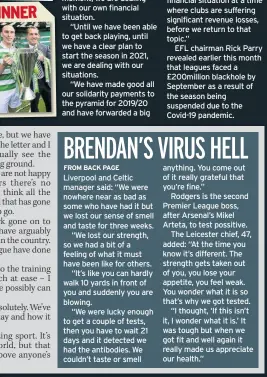  ??  ?? cash will be forthcomin­g until plans are put in place for the 2020/21 season.
Masters said: “At the moment, we are dealing with our own financial situation.
“Until we have been able to get back playing, until we have a clear plan to start the season in 2021, we are dealing with our situations.
“We have made good all our solidarity payments to the pyramid for 2019/20 and have forwarded a big
Liverpool and Celtic manager said: “We were nowhere near as bad as some who have had it but we lost our sense of smell and taste for three weeks.
“We lost our strength, so we had a bit of a feeling of what it must have been like for others.
“It’s like you can hardly walk 10 yards in front of you and suddenly you are blowing.
“We were lucky enough to get a couple of tests, then you have to wait 21 days and it detected we had the antibodies. We couldn’t taste or smell chunk of next year’s revenue and are committed to completing that.
“But we have to be sure of the Premier League’s financial situation at a time where clubs are suffering significan­t revenue losses, before we return to that topic.”
EFL chairman Rick Parry revealed earlier this month that leagues faced a £200million blackhole by September as a result of the season being suspended due to the Covid-19 pandemic. anything. You come out of it really grateful that you’re fine.”
Rodgers is the second Premier League boss, after Arsenal’s Mikel Arteta, to test possitive.
The Leicester chief, 47, added: “At the time you know it’s different. The strength gets taken out of you, you lose your appetite, you feel weak. You wonder what it is so that’s why we got tested.
“I thought, ‘If this isn’t it, I wonder what it is.’ It was tough but when we got fit and well again it really made us appreciate our health.”