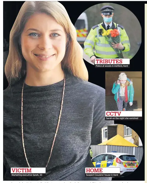  ??  ?? VICTIM
Marketing executive Sarah, 33 TRIBUTES
Police at woods in Ashford, Kent HOME CCTV
Sarah on the night she vanished
Suspect Couzens’ house in Kent