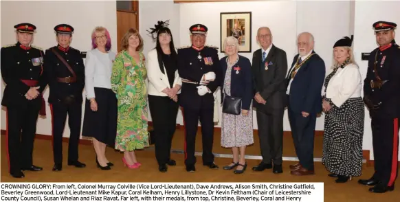  ?? ?? CROWNING GLORY: From left, Colonel Murray Colville (Vice Lord-Lieutenant), Dave Andrews, Alison Smith, Christine Gatfield, Beverley Greenwood, Lord-Lieutenant Mike Kapur, Coral Kelham, Henry Lillystone, Dr Kevin Feltham (Chair of Leicesters­hire County Council), Susan Whelan and Riaz Ravat. Far left, with their medals, from top, Christine, Beverley, Coral and Henry