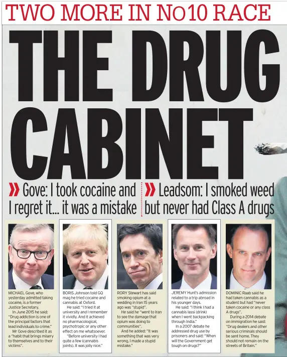  ??  ?? MICHAEL Gove, who yesterday admitted taking cocaine, is a former Justice Secretary.
In June 2015 he said: “Drug addiction is one of the principal factors that lead individual­s to crime.”
Mr Gove described it as a “habit that brings misery to themselves and to their victims”. BORIS Johnson told GQ mag he tried cocaine and cannabis at Oxford.
He said: “I tried it at university and I remember it vividly. And it achieved no pharmacolo­gical, psychotrop­ic or any other effect on me whatsoever.
“Before university I had quite a few (cannabis joints). It was jolly nice.” RORY Stewart has said smoking opium at a wedding in Iran 15 years ago was “stupid”.
He said he “went to Iran to see the damage that opium was doing to communitie­s”.
And he added: “It was something that was very wrong, I made a stupid mistake.” JEREMY Hunt’s admission related to a trip abroad in his younger days.
He said: “I think I had a cannabis lassi (drink) when I went backpackin­g through India.”
In a 2007 debate he addressed drug use by prisoners and said: “When will the Government get tough on drugs?” DOMINIC Raab said he had taken cannabis as a student but had “never taken cocaine or any class A drugs”.
During a 2014 debate on immigratio­n he said: “Drug dealers and other serious criminals should be sent home. They should not remain on the streets of Britain.”