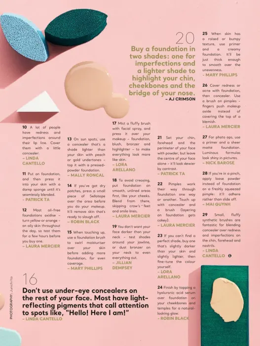  ??  ?? 20 Buy a foundation in two shades: one for imperfecti­ons and a lighter shade to highlight your chin, cheekbones and the bridge of your nose.
– aJ criMsoN 16 don’t use under-eye concealers on the rest of your face. Most have lightrefle­cting pigments that call attention to spots like, “hello! here i am!”
– LiNda caNteLLo