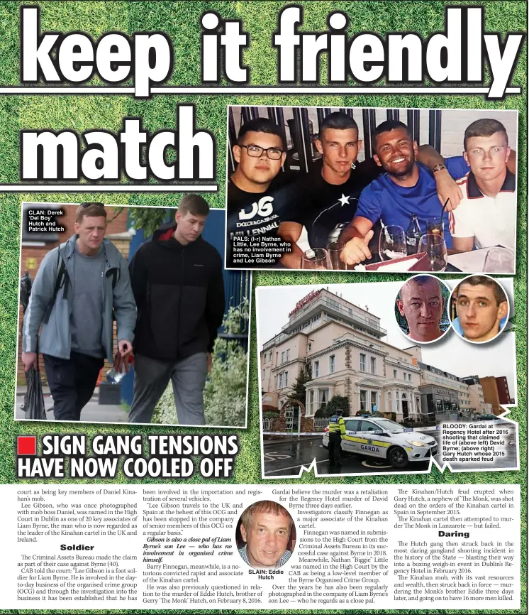  ?? ?? CLAN: Derek ‘Del Boy’ Hutch and Patrick Hutch
PALS: (l-r) Nathan Little, Lee Byrne, who has no involvemen­t in crime, Liam Byrne and Lee Gibson
SLAIN: Eddie Hutch
BLOODY: Gardai at Regency Hotel after 2016 shooting that claimed life of (above left) David Byrne; (above right)
Gary Hutch whose 2015 death sparked feud