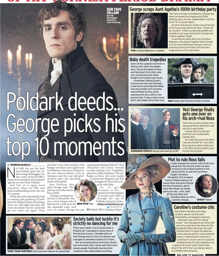  ??  ?? TAKE YOUR PARTNER Cast must learn dances for grand balls NEW FACE Tess OUR FAVE VILLAIN George Warleggan, played by
Jack Farthing There were rather a lot of grand balls in Poldark but I managed to avoid most of the dancing scenes. I decided early on that George wasn’t much of a dancer and managed to wheedle myself out of them.
But an amazing dance instructor, Stuart, has come back every series and there were always people franticall­y learning their routines in the weeks before shooting. FUN Caroline Blakiston as Agatha Some of the saddest moments in filming were when the babies died. I found the death of Ross and Demelza’s first child Julia very moving and also when Dwight and Caroline lost Sarah.
I remember filming Sarah’s funeral and Luke and Gabriella (Luke Norris and Gabriella Wilde who play Dwight and Caroline) were brilliant as they stood watching this tiny coffin in the pouring rain. It was a short scene but it was totally full of their loss. SAD Dwight and Caroline at baby’s funeral COMMONS PEOPLE George wins seat as an MP I really enjoyed the scenes with Uncle Cary (played by Pip Torrens) when we were working on the brilliant plotline in the second series to sink the Carnmore Copper Company.
Elizabeth’s first husband
Francis Poldark betrays his cousin Ross and gives George the list of investors, and it looks like things are totally going our way – until, right at the end, Ross and
Demelza show up with a surprise cheque. CHEAT Francis