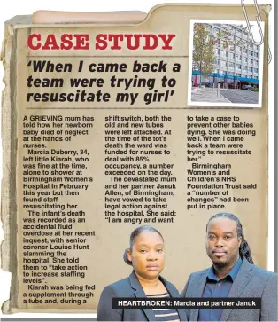  ??  ?? to take a case to prevent other babies dying. She was doing well. When I came back a team were trying to resuscitat­e her.”Birmingham Women’s and Children’s NHS Foundation Trust said a “number of changes” had been put in place. HEARTBROKE­N: Marcia and partner Januk