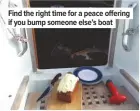  ??  ?? Find the right time for a peace offering if you bump someone else’s boat