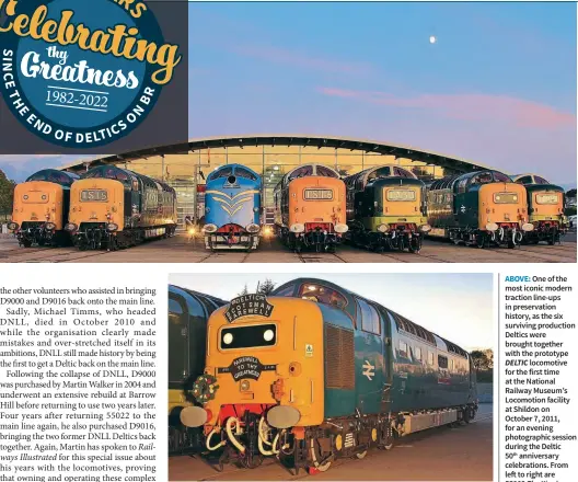  ?? Jonathan Dye Caption credit Jonathan Dye ?? During the Deltic 50th anniversar­y photograph­ic evening at Locomotion on October 7, 2011, Martin Walker’s 55022 Royal Scots Grey was adorned with replica headboards and wreaths to recreate how the locomotive looked when it hauled the final BR ‘Deltic Scotsman Farewell’ charter from Edinburgh Waverley to London King’s Cross almost 20 years earlier, on January 2, 1982.
MAIN: Caption.
ABOVE: One of the most iconic modern traction line-ups in preservati­on history, as the six surviving production Deltics were brought together with the prototype DELTIC locomotive for the first time at the National Railway Museum’s Locomotion facility at Shildon on October 7, 2011, for an evening photograph­ic session during the Deltic
50th anniversar­y celebratio­ns. From left to right are
55002 The King’s
Own Yorkshire Light Infantry, 55019 Royal Highland Fusilier, DELTIC, D9016
Gordon Highlander, D9009 Alycidon,
55022 Royal Scots Grey and D9015
Tulyar pose as daylight fades and the moon comes out.