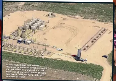  ??  ?? In the arrest affidavit police wrote, “Chris said he loaded all three bodies onto the back seat of his work truck and took them to an oil work site ... buried Shanann near two oil tanks and dumped the girls inside the oil tanks.”