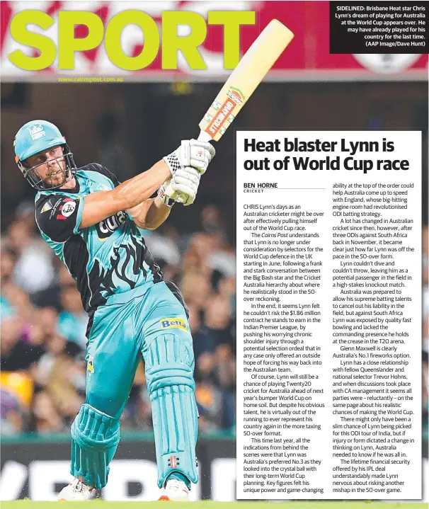  ??  ?? www.cairnspost.com.au SIDELINED: Brisbane Heat star Chris Lynn’s dream of playing for Australia at the World Cup appears over. He may have already played for his country for the last time. (AAP Image/Dave Hunt) ability at the top of the order could help Australia come up to speed with England, whose big-hitting engine room had revolution­ised ODI batting strategy.A lot has changed in Australian cricket since then, however, after three ODIs against South Africa back in November, it became clear just how far Lynn was off the pace in the 50-over form.Lynn couldn’t dive and couldn’t throw, leaving him as a potential passenger in the field in a high-stakes knockout match.Australia was prepared to allow his supreme batting talents to cancel out his liability in the field, but against South Africa Lynn was exposed by quality fast bowling and lacked the commanding presence he holds at the crease in the T20 arena.Glenn Maxwell is clearly Australia’s No.1 fireworks option.Lynn has a close relationsh­ip with fellow Queensland­er and national selector Trevor Hohns, and when discussion­s took place with CA management it seems all parties were – reluctantl­y – on the same page about his realistic chances of making the World Cup.There might only have been a slim chance of Lynn being picked for this ODI tour of India, but if injury or form dictated a change in thinking on Lynn, Australia needed to know if he was all in.The lifetime financial security offered by his IPL deal understand­ably made Lynn nervous about risking another mishap in the 50-over game.