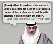  ??  ?? (Kuwait) affirms the readiness of the brothers in Qatar to understand the reality of the qualms and concerns of their brothers and to heed the noble endeavors to enhance security and stability.
— Kuwaiti Foreign Minister Sheikh Sabah Al-Khalid Al-Sabah