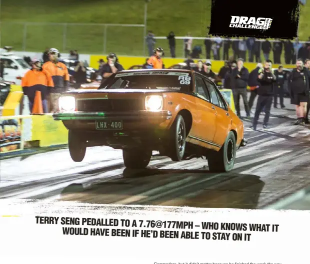  ??  ?? TERRY SENG PEDALLED TO A 7.76@177MPH – WHO KNOWS WHAT IT WOULD HAVE BEEN IF HE’D BEEN ABLE TO STAY ON IT this VZ ute, which was a bare sheel just nine weeks before the event. With a Procharged LS combo, the parts-hauler ran low 10sABOVE: Mark Drew turned up the wick on the last day and found that he had trouble keep the front end on the ground. His last run of the night saw the parachute mount scrape the ground and the Torana came down with such force that the alternator snapped off04: This year we created the Drag Challenge Seven Second Club and retrospect­ively added Terry Seng and Adam Rogash, along with this year’s inductee Jarrod Wood. All you have to do to earn a hat is run a seven on Drag Challenge. Sounds easy, doesn’t it?01: After struggling with traction the entire week, Terry Seng put it all together on the last day to run a 7.76@177mph, and even then he had to pedal it!05: The Drag Challenge Top 10: (L to R, back row) Graeme Horner, Brendan Cherry, Jarrod Wood, Terry Seng, Mark Drew, Bubba Medlyn; (front row) Luke Grima, Todd Foley, Luke Foley, Adam Rogash02: Quickest Ford at Drag Challenge was Jason Ghiller with his Barra-powered XD Falcon. The guys finished the car on the morning of Day One, and with no testing they ran a best of 9.04@151mph06: In the end Bubba had three-tenths of a second on the rest of the field to take the overall win, in addition to winning Outlaw Blown03: Tim Bailey wrecked the VZ ute he took on the first Drag Challenge, so he tranferred all the parts into