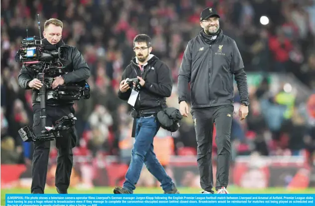  ??  ?? (LIVERPOOL: File photo shows a television camera operator films Liverpool’s German manager Jurgen Klopp following the English Premier League football match between Liverpool and Arsenal at Anfield. Premier League clubs face having to pay a huge refund to broadcaste­rs even if they manage to complete the coronaviru­s-disrupted season behind closed doors. Broadcaste­rs would be reimbursed for matches not being played as scheduled and the lack of atmosphere in empty stadiums is also a factor. — AFP