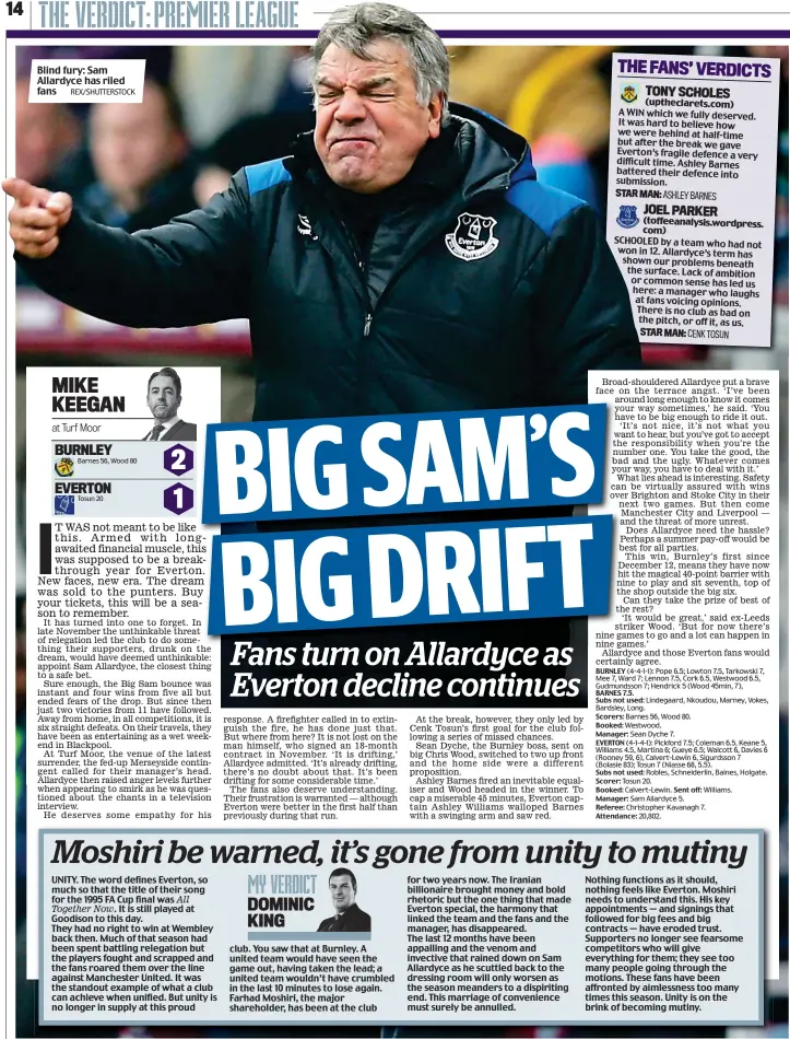  ?? REX/SHUTTERSTO­CK ?? Blind fury: Sam Allardyce has riled fans UNITY. The word defines Everton, so much so that the title of their song for the 1995 FA Cup final was All Together Now. It is still played at Goodison to this day. They had no right to win at Wembley back then. Much of that season had been spent battling relegation but the players fought and scrapped and the fans roared them over the line against Manchester United. It was the standout example of what a club can achieve when unified. But unity is no longer in supply at this proud club. You saw that at Burnley. A united team would have seen the game out, having taken the lead; a united team wouldn’t have crumbled in the last 10 minutes to lose again. Farhad Moshiri, the major shareholde­r, has been at the club for two years now. The Iranian billionair­e brought money and bold rhetoric but the one thing that made Everton special, the harmony that linked the team and the fans and the manager, has disappeare­d. The last 12 months have been appalling and the venom and invective that rained down on Sam Allardyce as he scuttled back to the dressing room will only worsen as the season meanders to a dispiritin­g end. This marriage of convenienc­e must surely be annulled. Nothing functions as it should, nothing feels like Everton. Moshiri needs to understand this. His key appointmen­ts — and signings that followed for big fees and big contracts — have eroded trust. Supporters no longer see fearsome competitor­s who will give everything for them; they see too many people going through the motions. These fans have been affronted by aimlessnes­s too many times this season. Unity is on the brink of becoming mutiny.