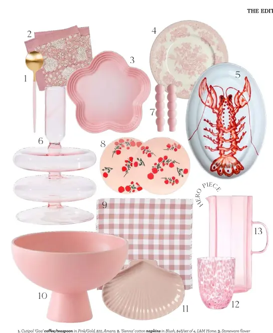  ??  ?? 1. Cutipol ‘Goa’ coffee/teaspoon in Pink/Gold, $22, Amara. 2. ‘Sienna’ cotton napkins in Blush, $48/set of 4, L&M Home. 3. Stoneware flower plate in Shell Pink, $45, Le Creuset. 4. Burleigh ‘Asiatic Pheasant’ plate in Pink, $44, Amara. 5. Ceramic oval serving platter with lobster artwork, $340, Alex and Trahanas. 6. ‘Double Bubble’ candle holder in Pink, $74.95, House of Nunu. 7. ‘Volute’ candles in Pink, $25/pair, Maison Balzac.
8. Bernadette ‘Red Blossom’ stoneware dinner plates in Pink, $197*/set of 2, Matches Fashion. 9. Bonnie and Neil gingham cotton napkins in Pink, $99/set of 6, CLO Studios. 10. Raawii ‘Strøm’ bowl in Coral Blush, $131*, Finnish Design Shop. 11. In The Round House x Mode Sportif shell plate in
Pink, $69, Mode Sportif. 12. ‘Confetti’ glass tumbler in Yellow and Pink, $42*, Host. 13. ‘Coucou’ jug in Pink, $149, Maison Balzac. >