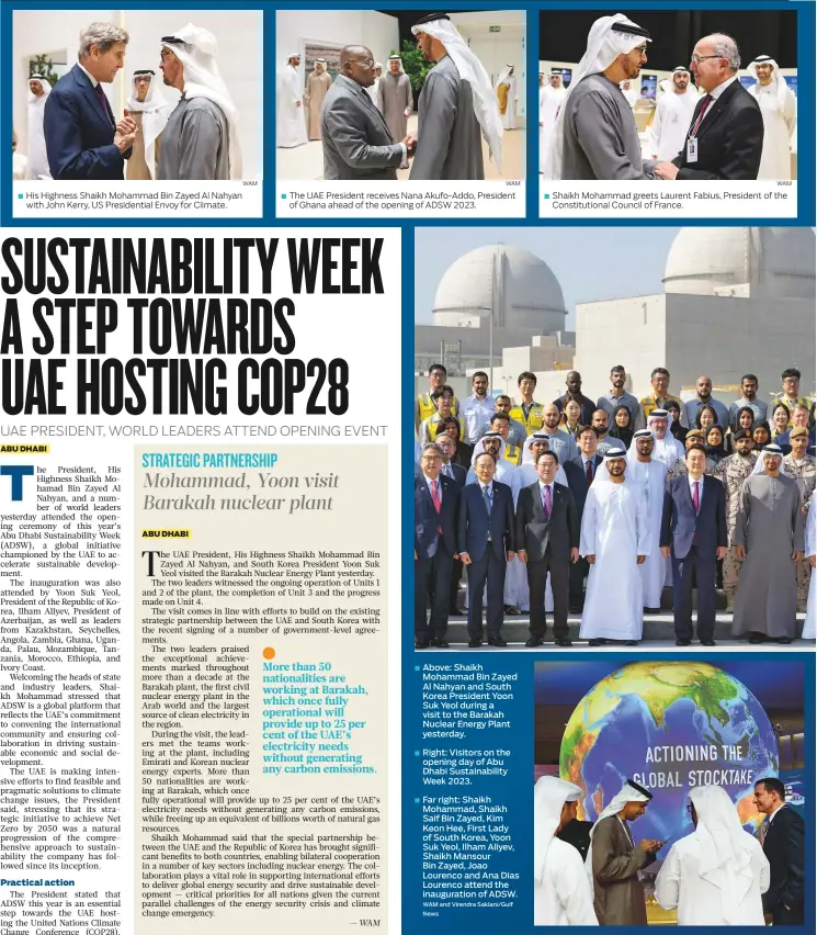  ?? WAM WAM WAM and Virendra Saklani/Gulf News WAM ?? His Highness Shaikh Mohammad Bin Zayed Al Nahyan with John Kerry, US Presidenti­al Envoy for Climate. ■
The UAE President receives Nana Akufo-Addo, President of Ghana ahead of the opening of ADSW 2023.
Above: Shaikh Mohammad Bin Zayed Al Nahyan and South Korea President Yoon Suk Yeol during a visit to the Barakah Nuclear Energy Plant yesterday.
Right: Visitors on the opening day of Abu Dhabi Sustainabi­lity Week 2023.
Far right: Shaikh Mohammad, Shaikh Saif Bin Zayed, Kim Keon Hee, First Lady of South Korea, Yoon Suk Yeol, Ilham Aliyev, Shaikh Mansour
Bin Zayed, Joao Lourenco and Ana Dias Lourenco attend the inaugurati­on of ADSW.
Shaikh Mohammad greets Laurent Fabius, President of the Constituti­onal Council of France.