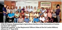  ??  ?? 1958/59 Science, Engineerin­g &amp; Agricultur­e batches of the University of Ceylon had their 60th GoldenJube­lle get together at the Regimental Officers Mess of the Sri Lanka Military officers on 9th Sept 2018