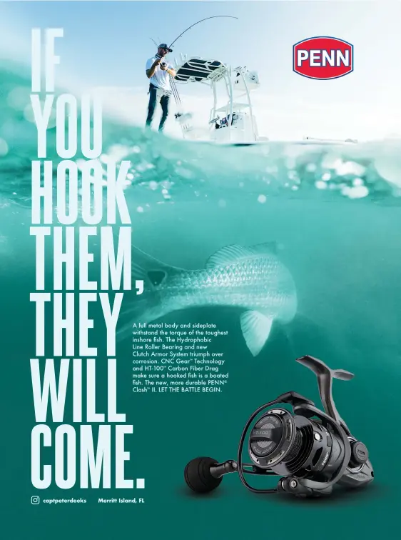  ??  ?? A full metal body and sideplate withstand the torque of the toughest inshore fish. The Hydrophobi­c Line Roller Bearing and new Clutch Armor System triumph over corrosion. CNC GearTM Technology and HT-100' Carbon Fiber Drag make sure a hooked fish is a boated fish. The new, more durable PENN® Clash' II. LET THE BATTLE BEGIN. <enm\a