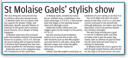  ?? ?? exhibition of score-taking as he shot 0-11. The north Sligo club were 10 points ahead at half-time, 0-15 to 1-2, and their control continued in the second-half, although Ballymote, for whom Jack Hever impressed, tried to be positive despite the constant onslaught.
The only thing missing was a goal or two for St Molaise Gaels and they certainly tried to get the green flag raised, with an attempt on goal by Dean Carroll. Oisin Brennan went close to netting for Ballymote.
St Molaise Gaels did score a goal at the end through Joseph Keaney, who starred for the Sligo U-20 team earlier this year.