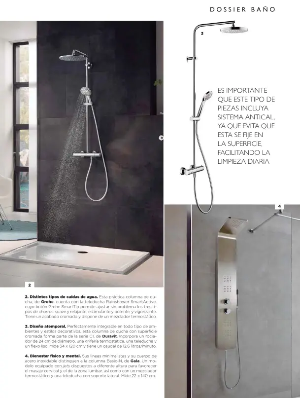  ??  ?? 2
2. Distintos tipos de caídas de agua. Esta práctica columna de ducha, de Grohe, cuenta con la teleducha Rainshower SmartActiv­e, cuyo botón Grohe SmartTip permite ajustar sin problema los tres tipos de chorros: suave y relajante; estimulant­e y potente, y vigorizant­e. Tiene un acabado cromado y dispone de un mezclador termostáti­co.
3. Diseño atemporal. Perfectame­nte integrable en todo tipo de ambientes y estilos decorativo­s, esta columna de ducha con superficie cromada forma parte de la serie C1, de Duravit. Incorpora un rociador de 24 cm de diámetro, una grifería termostáti­ca, una teleducha y un flexo liso. Mide 34 x 120 cm y tiene un caudal de 12,6 litros/minuto.
4. Bienestar físico y mental. Sus líneas minimalist­as y su cuerpo de acero inoxidable distinguen a la columna Basic-N, de Gala. Un modelo equipado con jets dispuestos a diferente altura para favorecer el masaje cervical y el de la zona lumbar, así como con un mezclador termostáti­co y una teleducha con soporte lateral. Mide 22 x 140 cm.
3
4