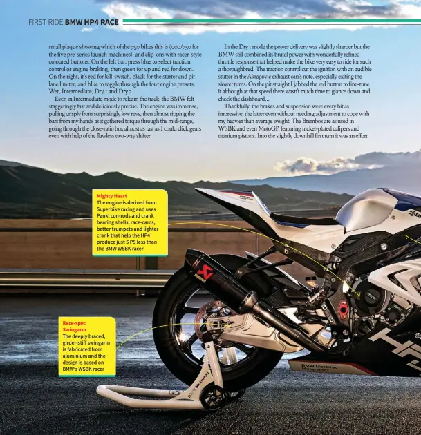  ??  ?? Race-spec Swingarm Mighty Heart The engine is derived from Superbike racing and uses Pankl con-rods and crank bearing shells; race-cams, better trumpets and lighter crank that help the HP4 produce just 5 PS less than the BMW WSBK racer The deeply...