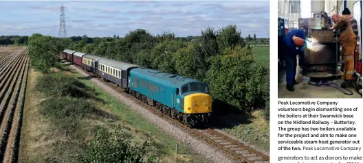  ?? Phil Chilton Peak Locomotive Company ?? The Peak Locomotive Company’s 45041 Royal Tank Regiment is set to have its steam heat boiler reinstated following the successful installati­on of steam heating into Class 46 D182, which is currently on loan to the Severn Valley Railway, where it has seen extensive use during the winter. On October 10, 2021, 45010 passes Ailsworth with the 13.05 Wansford to Peterborou­gh service during the NVR’S ‘Three Peaks’ gala, which also saw PLC locomotive­s D4 Great Gable and D182 visit the NVR to join 45041.
Peak Locomotive Company volunteers begin dismantlin­g one of the boilers at their Swanwick base on the Midland Railway – Butterley. The group has two boilers available for the project and aim to make one serviceabl­e steam heat generator out of the two.