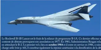  ??  ?? Le Rockwell B-1B Lancer est le fruit de la relance du programme B-1A. Ce dernier effectue son premier vol en décembre 1974, mais ses coûts et le contexte de détente provoquent son annulation en 1977. En 1981, l’administra­tion Reagan relance le programme, le considéran­t comme intérimair­e en attendant le B-2. Le premier vol a lieu en octobre 1984 et il entre en service en 1986, à raison de 100 exemplaire­s. Offrant une importante charge utile (voir p. 60), il constitue également la réponse américaine à la densificat­ion de la défense aérienne soviétique. (© US Air Force)