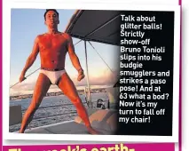  ??  ?? Talk about glitter balls! Strictly show-off Bruno Tonioli slips into his budgie smugglers and strikes a paso pose! And at 63 what a bod? Now it’s my turn to fall off my chair!