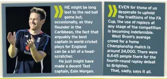  ??  ?? HE might be long lost to the red ball game but, occasional­ly, as they flounder in the Caribbean, the fact that arguably the best captain in world cricket plays for England can be a bit of a headscratc­her.He just might have made a decent Test captain, Eoin Morgan. EVEN for those of us desperate to uphold the traditions of the FA Cup, the use of replays at any stage of the competitio­n is becoming indefensib­le. West Brom’s average crowd for a home Championsh­ip match is around 24,000. There were 8,645 people there for the fourth-round replay defeat to Brighton.That, sadly, says it all.